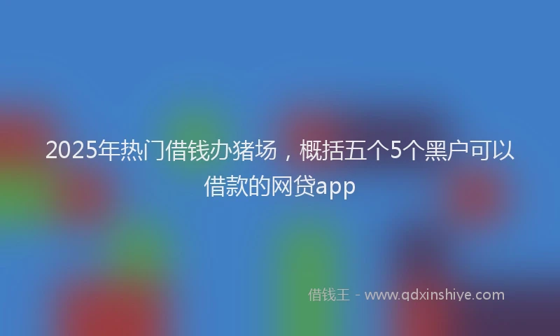 2025年热门借钱办猪场，概括五个5个黑户可以借款的网贷app