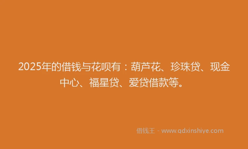 2025年的借钱与花呗有：葫芦花、珍珠贷、现金中心、福星贷、爱贷借款等。