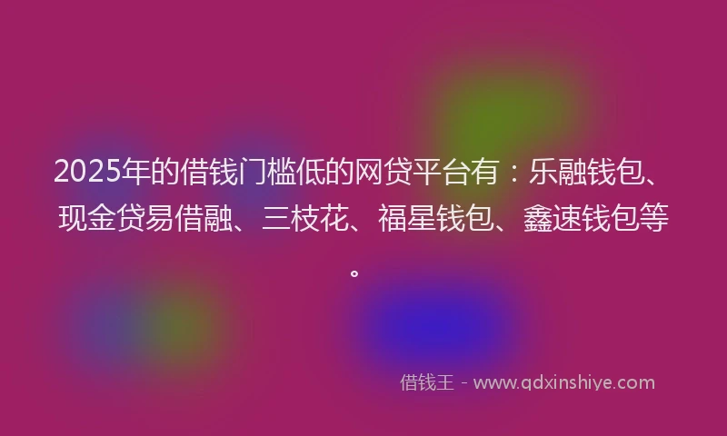 2025年的借钱门槛低的网贷平台有：乐融钱包、现金贷易借融、三枝花、福星钱包、鑫速钱包等。