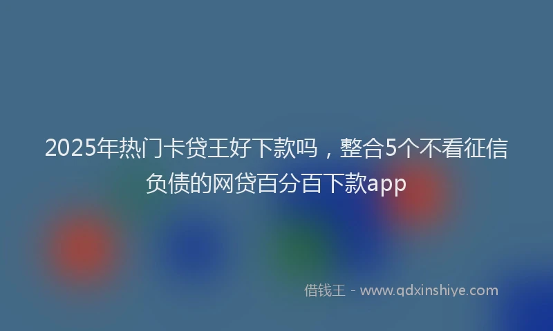 2025年热门卡贷王好下款吗，整合5个不看征信负债的网贷百分百下款app