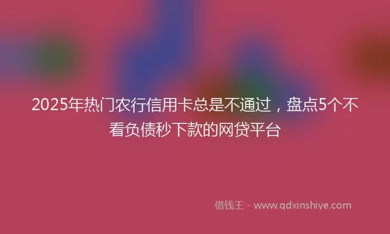2025年热门农行信用卡总是不通过，盘点5个不看负债秒下款的网贷平台