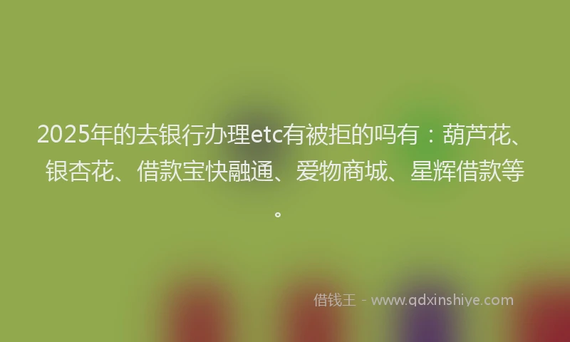 2025年的去银行办理etc有被拒的吗有：葫芦花、银杏花、借款宝快融通、爱物商城、星辉借款等。