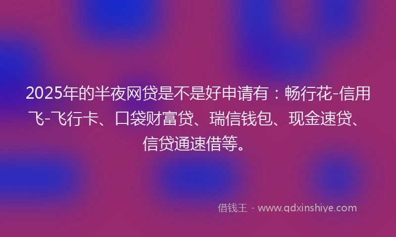 2025年的半夜网贷是不是好申请有：畅行花-信用飞-飞行卡、口袋财富贷、瑞信钱包、现金速贷、信贷通速借等。