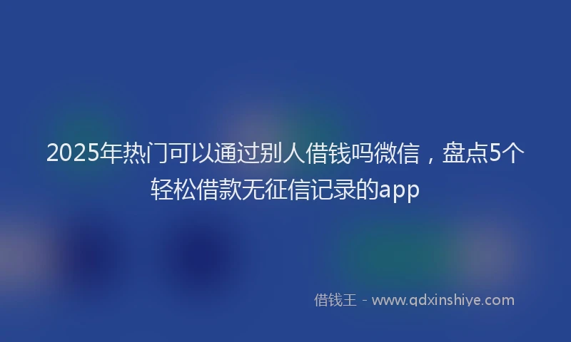 2025年热门可以通过别人借钱吗微信，盘点5个轻松借款无征信记录的app