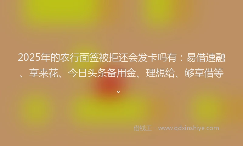 2025年的农行面签被拒还会发卡吗有：易借速融、享来花、今日头条备用金、理想给、够享借等。