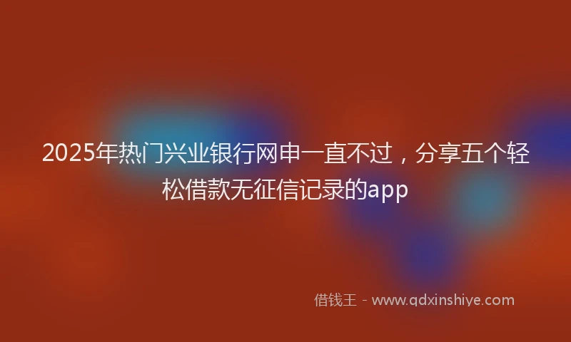 2025年热门兴业银行网申一直不过，分享五个轻松借款无征信记录的app