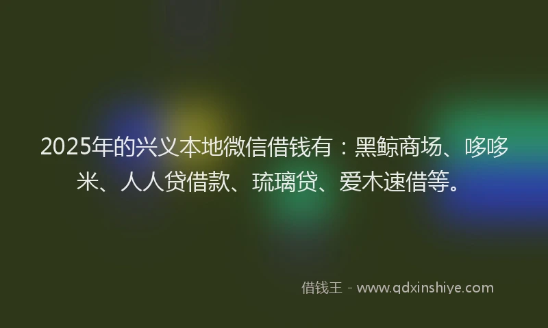 2025年的兴义本地微信借钱有：黑鲸商场、哆哆米、人人贷借款、琉璃贷、爱木速借等。