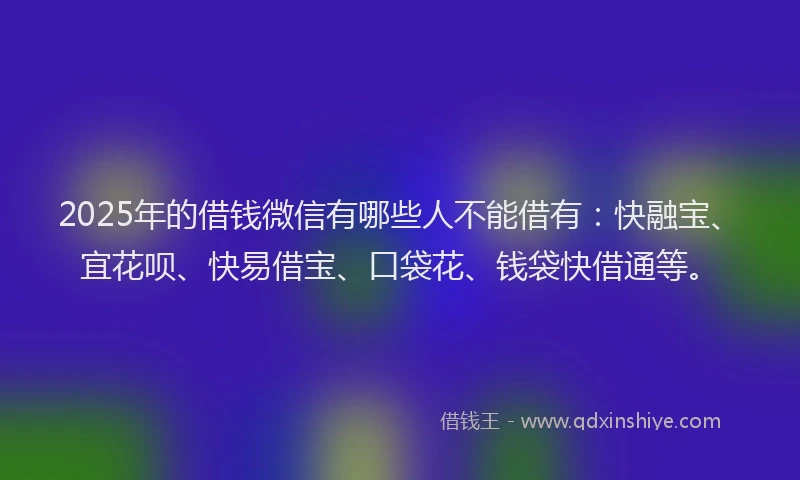 2025年的借钱微信有哪些人不能借有：快融宝、宜花呗、快易借宝、口袋花、钱袋快借通等。