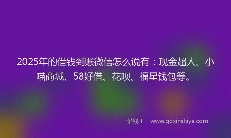 2025年的借钱到账微信怎么说有：现金超人、小喵商城、58好借、花呗、福星钱包等。