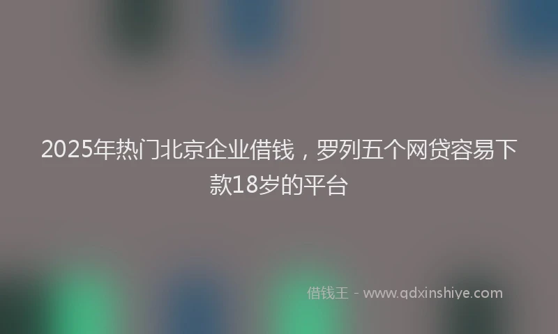 2025年热门北京企业借钱，罗列五个网贷容易下款18岁的平台