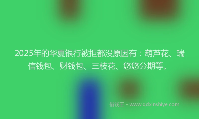 2025年的华夏银行被拒都没原因有：葫芦花、瑞信钱包、财钱包、三枝花、悠悠分期等。