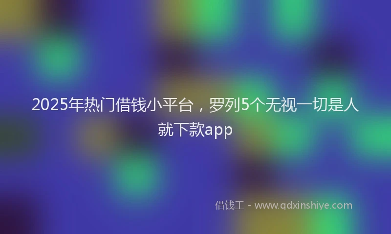 2025年热门借钱小平台，罗列5个无视一切是人就下款app
