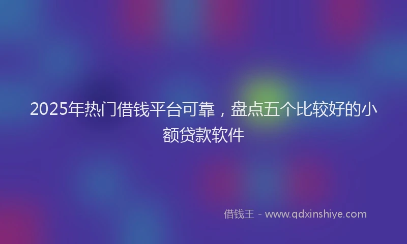 2025年热门借钱平台可靠，盘点五个比较好的小额贷款软件