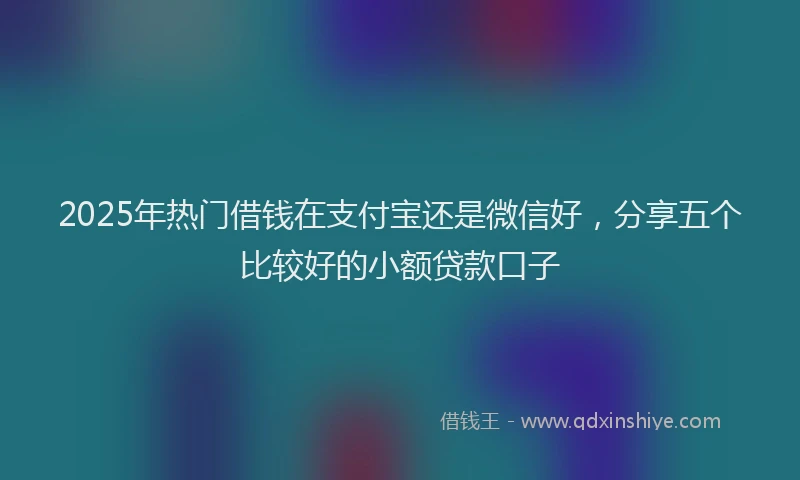 2025年热门借钱在支付宝还是微信好，分享五个比较好的小额贷款口子