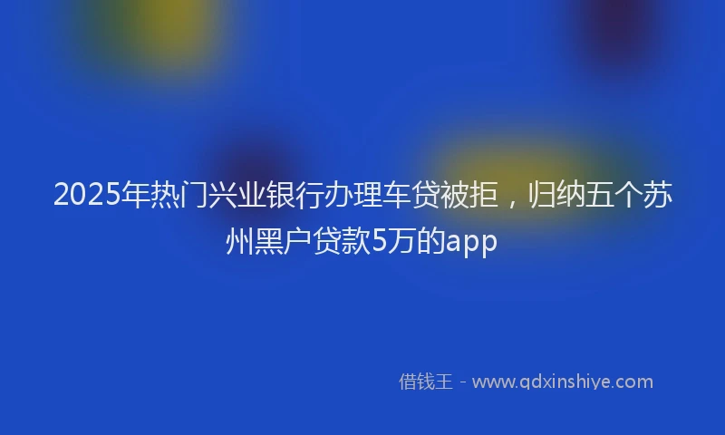 2025年热门兴业银行办理车贷被拒，归纳五个苏州黑户贷款5万的app