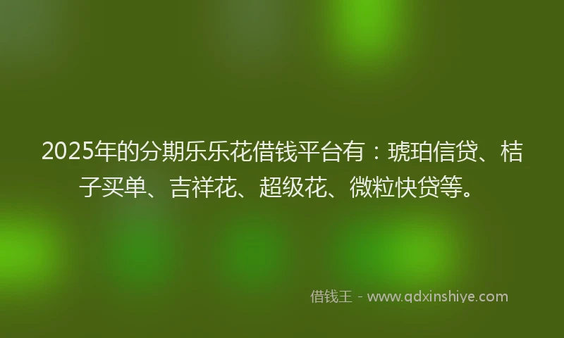 2025年的分期乐乐花借钱平台有：琥珀信贷、桔子买单、吉祥花、超级花、微粒快贷等。