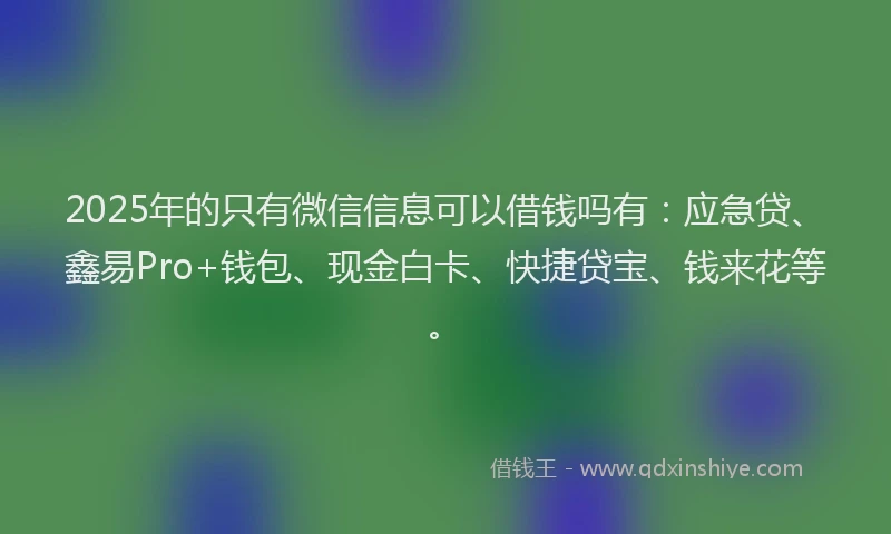 2025年的只有微信信息可以借钱吗有：应急贷、鑫易Pro+钱包、现金白卡、快捷贷宝、钱来花等。