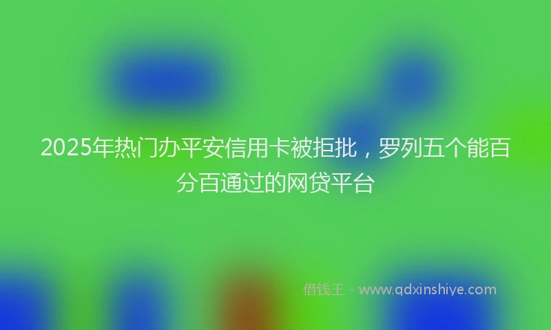 2025年热门办平安信用卡被拒批，罗列五个能百分百通过的网贷平台