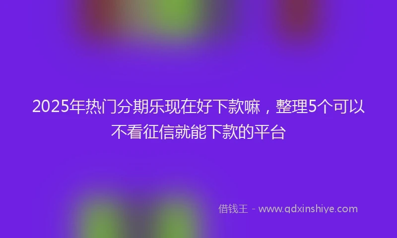 2025年热门分期乐现在好下款嘛，整理5个可以不看征信就能下款的平台