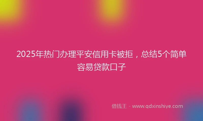 2025年热门办理平安信用卡被拒，总结5个简单容易贷款口子