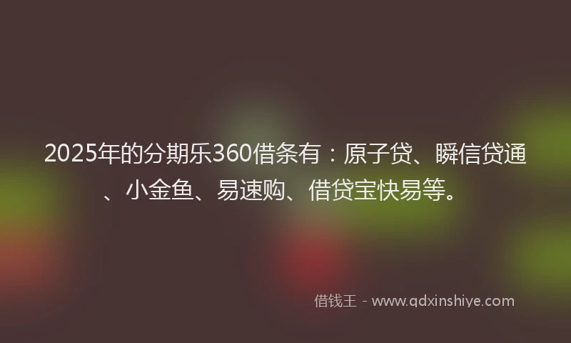 2025年的分期乐360借条有：原子贷、瞬信贷通、小金鱼、易速购、借贷宝快易等。