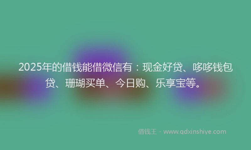2025年的借钱能借微信有：现金好贷、哆哆钱包贷、珊瑚买单、今日购、乐享宝等。
