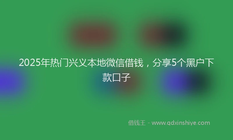 2025年热门兴义本地微信借钱，分享5个黑户下款口子