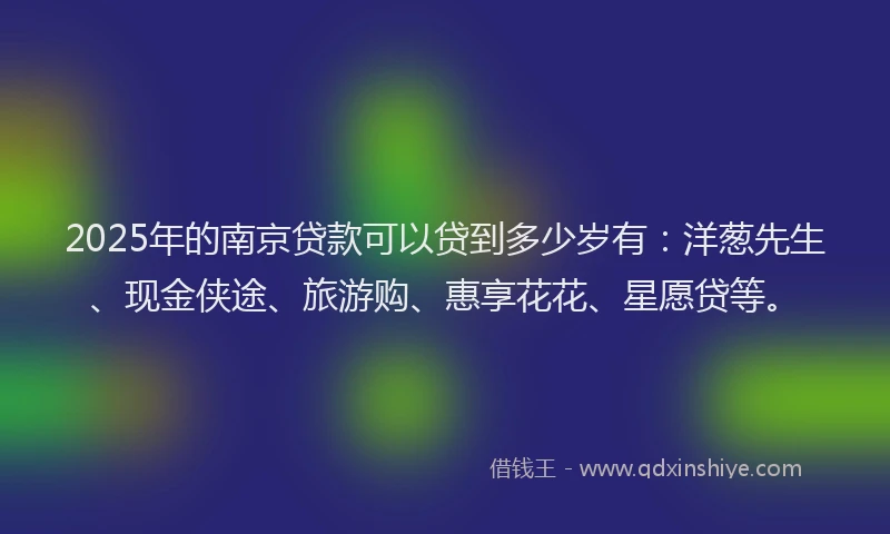 2025年的南京贷款可以贷到多少岁有：洋葱先生、现金侠途、旅游购、惠享花花、星愿贷等。