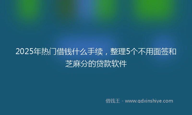 2025年热门借钱什么手续，整理5个不用面签和芝麻分的贷款软件