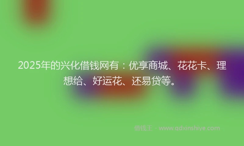 2025年的兴化借钱网有：优享商城、花花卡、理想给、好运花、还易贷等。