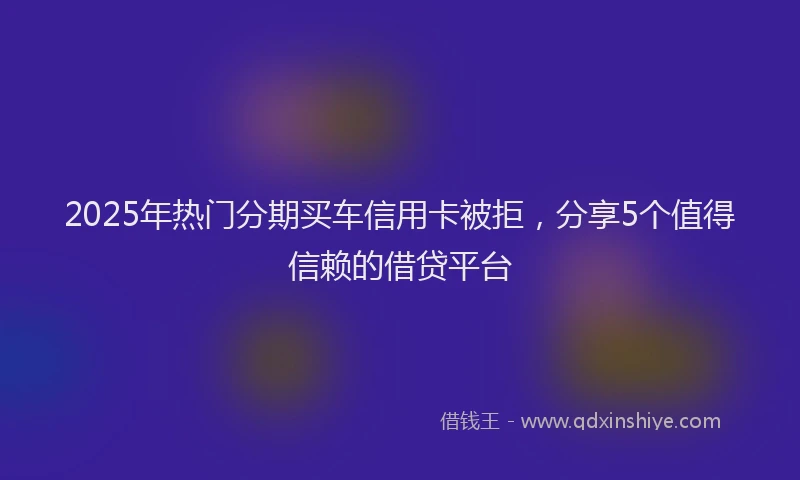 2025年热门分期买车信用卡被拒，分享5个值得信赖的借贷平台