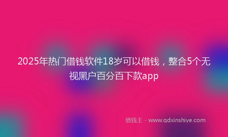 2025年热门借钱软件18岁可以借钱，整合5个无视黑户百分百下款app
