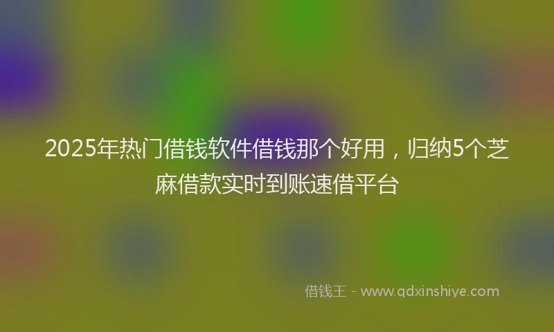 2025年热门借钱软件借钱那个好用，归纳5个芝麻借款实时到账速借平台