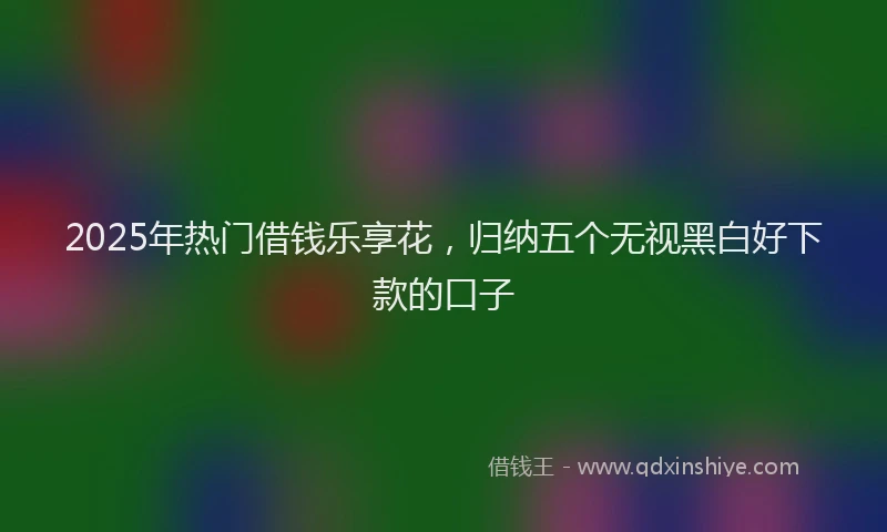 2025年热门借钱乐享花，归纳五个无视黑白好下款的口子