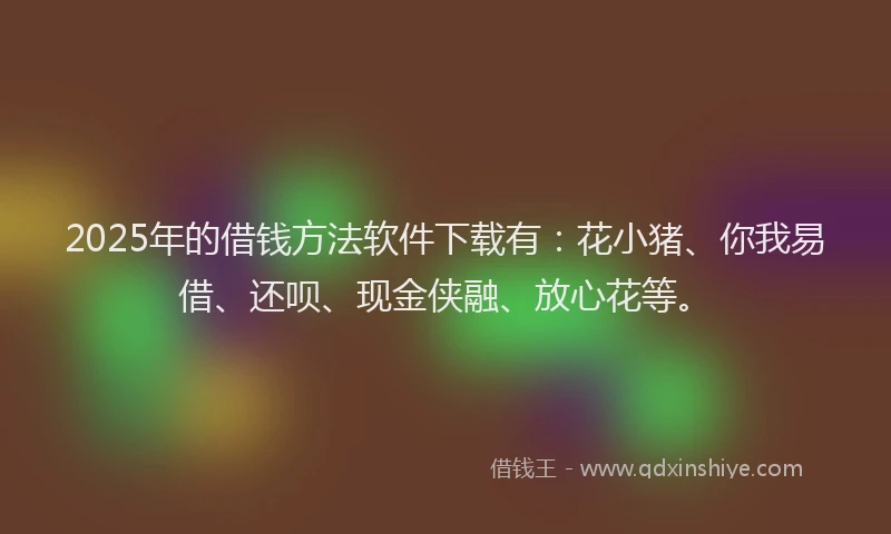 2025年的借钱方法软件下载有：花小猪、你我易借、还呗、现金侠融、放心花等。