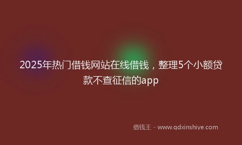 2025年热门借钱网站在线借钱，整理5个小额贷款不查征信的app