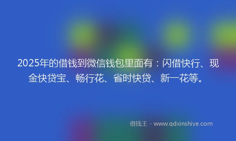 2025年的借钱到微信钱包里面有：闪借快行、现金快贷宝、畅行花、省时快贷、新一花等。