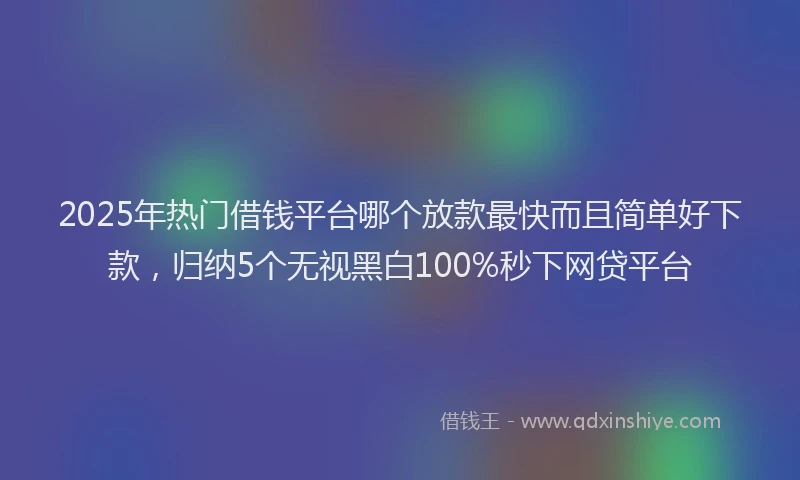2025年热门借钱平台哪个放款最快而且简单好下款，归纳5个无视黑白100%秒下网贷平台