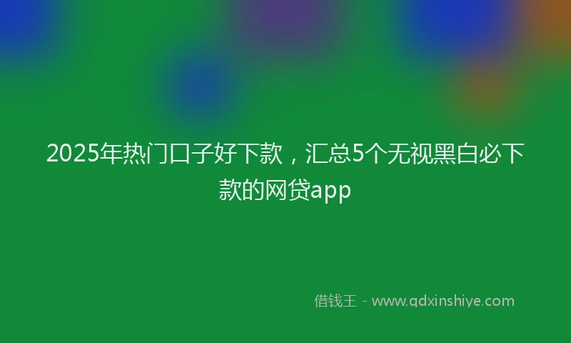 2025年热门口子好下款，汇总5个无视黑白必下款的网贷app