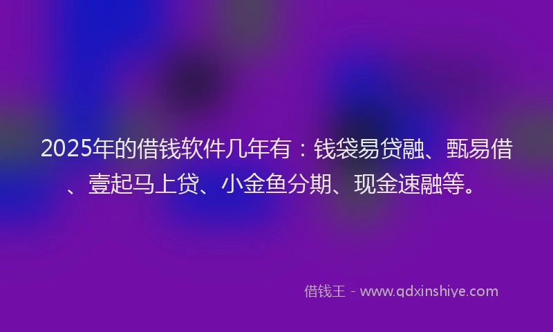 2025年的借钱软件几年有：钱袋易贷融、甄易借、壹起马上贷、小金鱼分期、现金速融等。