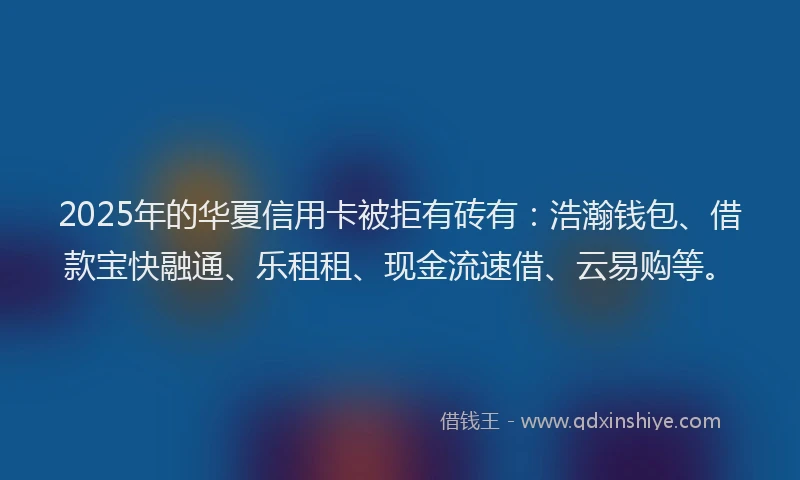 2025年的华夏信用卡被拒有砖有：浩瀚钱包、借款宝快融通、乐租租、现金流速借、云易购等。