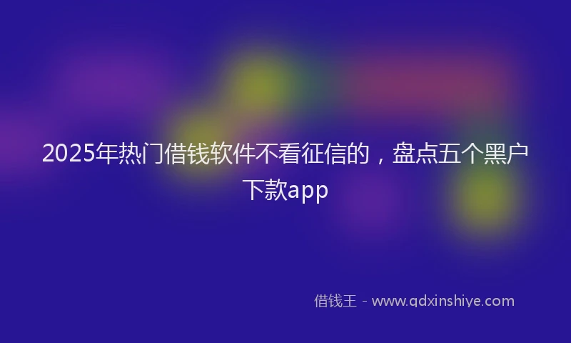 2025年热门借钱软件不看征信的，盘点五个黑户下款app