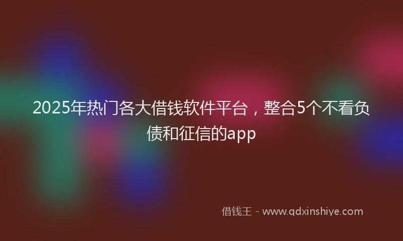 2025年热门各大借钱软件平台，整合5个不看负债和征信的app