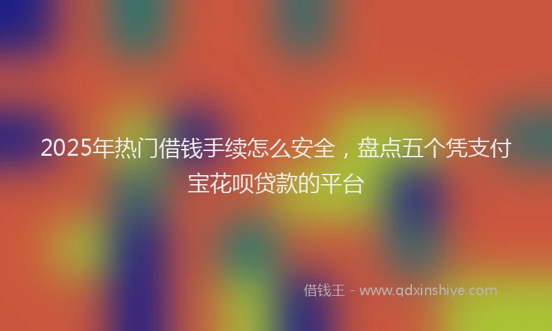 2025年热门借钱手续怎么安全，盘点五个凭支付宝花呗贷款的平台