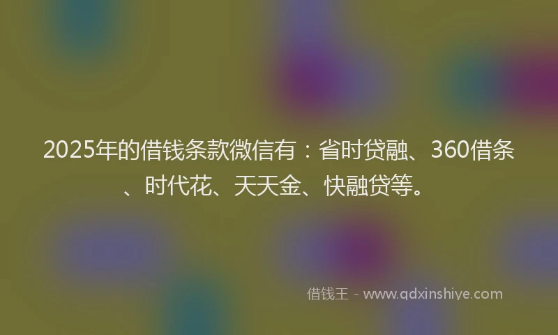 2025年的借钱条款微信有：省时贷融、360借条、时代花、天天金、快融贷等。