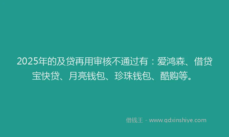 2025年的及贷再用审核不通过有：爱鸿森、借贷宝快贷、月亮钱包、珍珠钱包、酷购等。