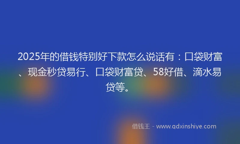 2025年的借钱特别好下款怎么说话有：口袋财富、现金秒贷易行、口袋财富贷、58好借、滴水易贷等。