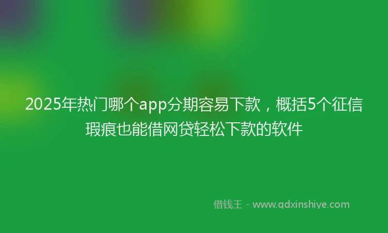 2025年热门哪个app分期容易下款，概括5个征信瑕疵也能借网贷轻松下款的软件
