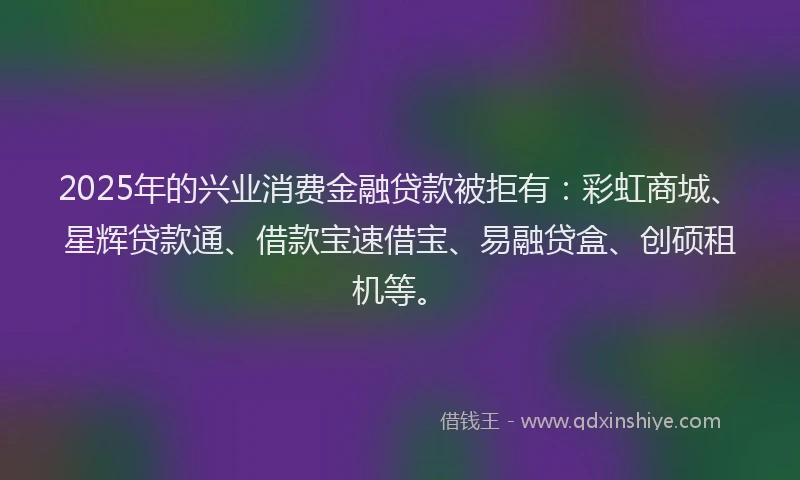 2025年的兴业消费金融贷款被拒有：彩虹商城、星辉贷款通、借款宝速借宝、易融贷盒、创硕租机等。