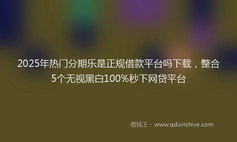 2025年热门分期乐是正规借款平台吗下载，整合5个无视黑白100%秒下网贷平台